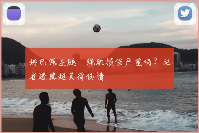 姆巴佩左腿腘绳肌损伤严重吗?记者透露超负荷伤情