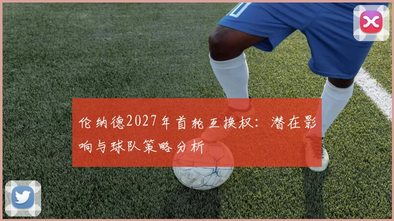 伦纳德2027年首轮互换权:潜在影响与球队策略分析