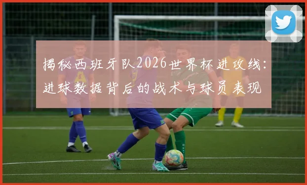 揭秘西班牙队2026世界杯进攻线：进球数据背后的战术与球员表现
