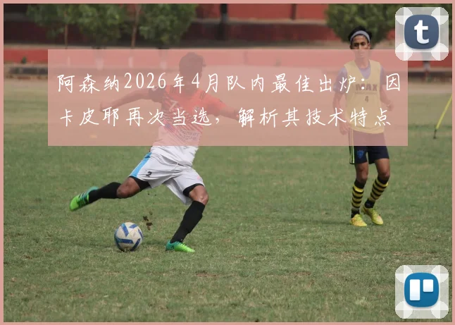 阿森纳2026年4月队内最佳出炉:因卡皮耶再次当选,解析其技术特点与对球队中场价值
