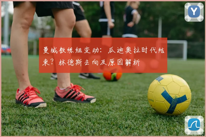 曼城教练组变动：瓜迪奥拉时代结束？林德斯去向及原因解析