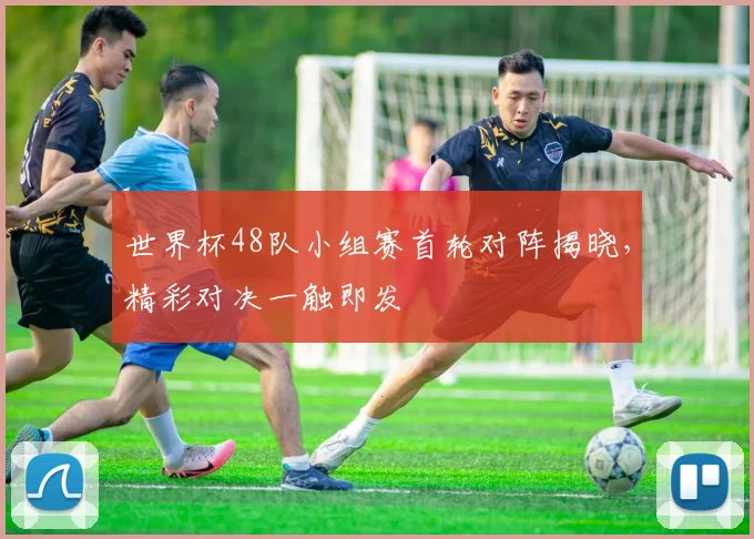 世界杯48队小组赛首轮对阵揭晓,精彩对决一触即发