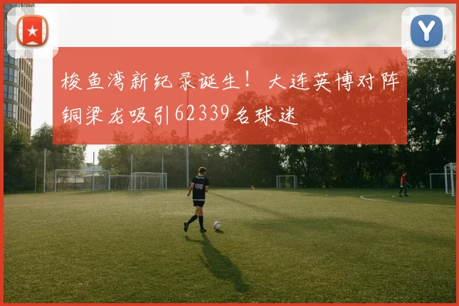 梭鱼湾新纪录诞生！大连英博对阵铜梁龙吸引62339名球迷
