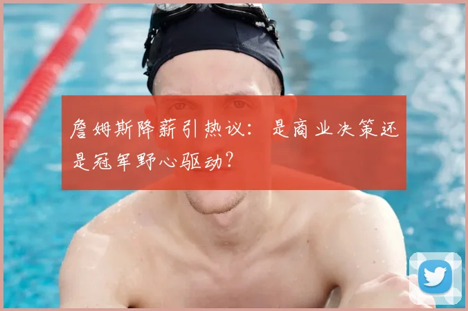詹姆斯降薪引热议:是商业决策还是冠军野心驱动?