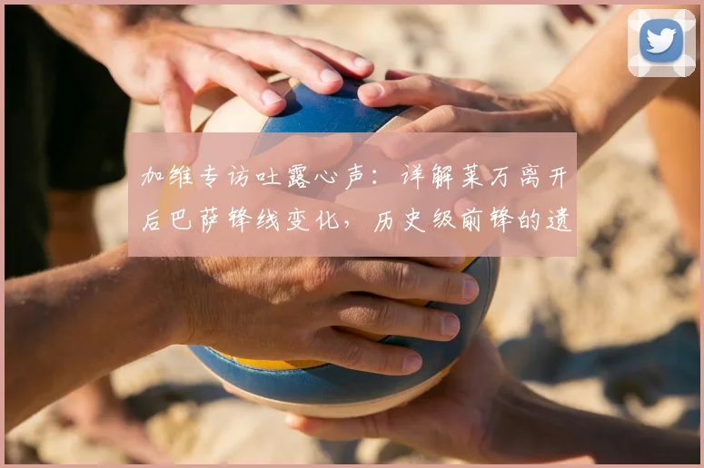 加维专访吐露心声:详解莱万离开后巴萨锋线变化,历史级前锋的遗产如何影响更衣室