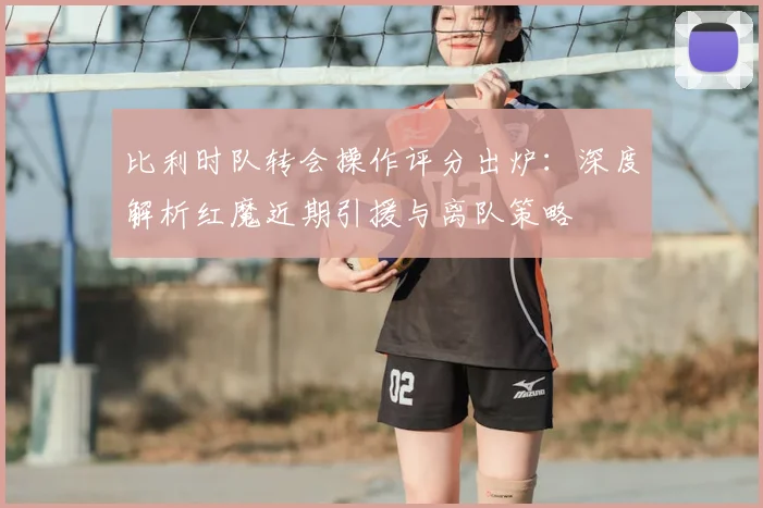 比利时队转会操作评分出炉:深度解析红魔近期引援与离队策略