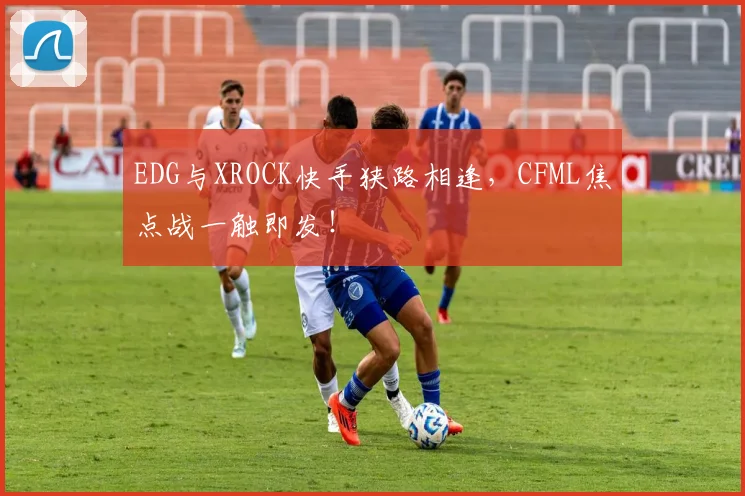 EDG与XROCK快手狭路相逢,CFML焦点战一触即发!