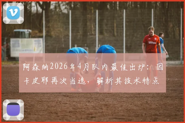 阿森纳2026年4月队内最佳出炉:因卡皮耶再次当选,解析其技术特点与对球队中场价值