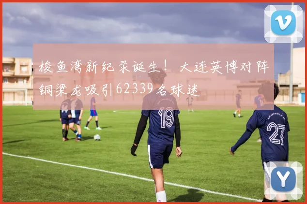 梭鱼湾新纪录诞生!大连英博对阵铜梁龙吸引62339名球迷